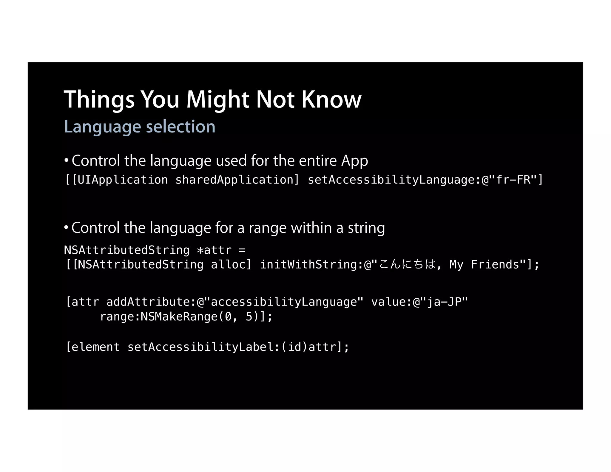 Things You Might Not Know
Language selection
• Control the language used for the entire App
[[UIApplication sharedApplication] setAccessibilityLanguage:@"fr-FR"]



• Control the language for a range within a string
NSAttributedString *attr =
[[NSAttributedString alloc] initWithString:@"こんにちは, My Friends"];


[attr addAttribute:@"accessibilityLanguage" value:@"ja-JP"
     range:NSMakeRange(0, 5)];

[element setAccessibilityLabel:(id)attr];
 