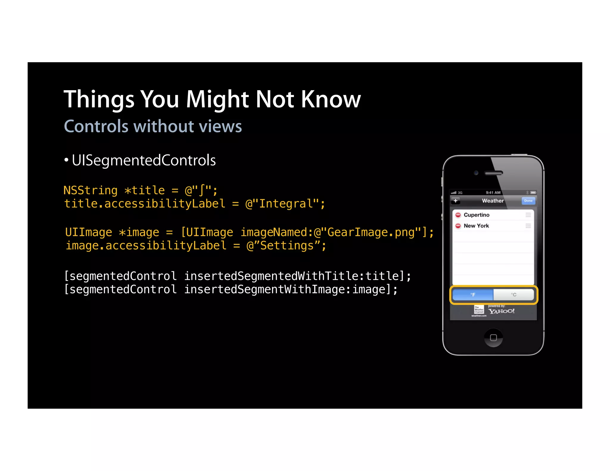 Things You Might Not Know
Controls without views
• UISegmentedControls
NSString *title = @"∫";
title.accessibilityLabel = @"Integral";

UIImage *image = [UIImage imageNamed:@"GearImage.png"];
image.accessibilityLabel = @”Settings”;

[segmentedControl insertedSegmentedWithTitle:title];
[segmentedControl insertedSegmentWithImage:image];
 