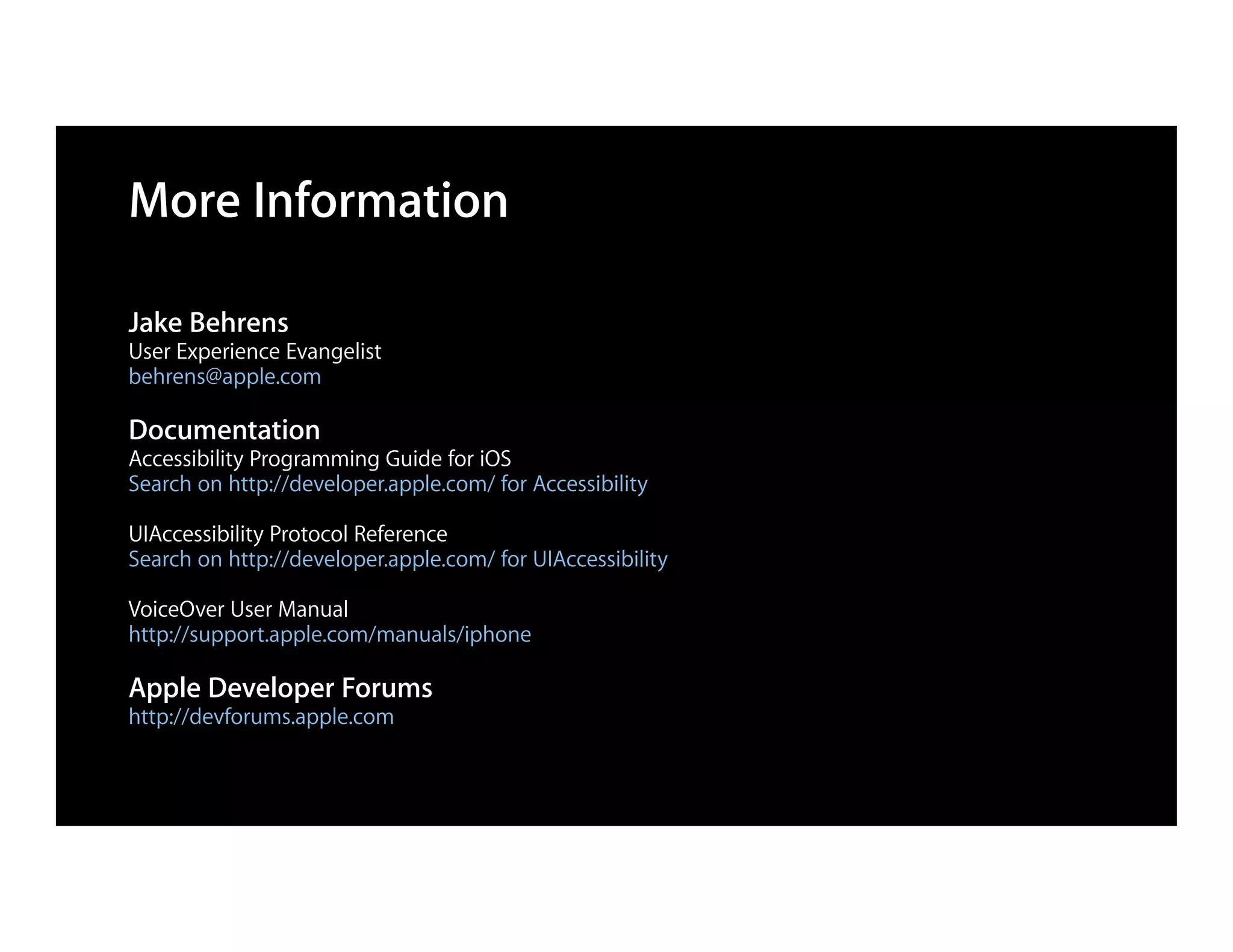 More Information

Jake Behrens
User Experience Evangelist
behrens@apple.com

Documentation
Accessibility Programming Guide for iOS
Search on http://developer.apple.com/ for Accessibility

UIAccessibility Protocol Reference
Search on http://developer.apple.com/ for UIAccessibility

VoiceOver User Manual
http://support.apple.com/manuals/iphone

Apple Developer Forums
http://devforums.apple.com
 