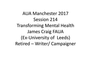 AUA Manchester 2017
Session 214
Transforming Mental Health
James Craig FAUA
(Ex-University of Leeds)
Retired – Writer/ Campaigner
 