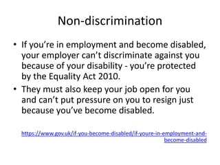 Non-discrimination
• If you’re in employment and become disabled,
your employer can’t discriminate against you
because of your disability - you’re protected
by the Equality Act 2010.
• They must also keep your job open for you
and can’t put pressure on you to resign just
because you’ve become disabled.
https://www.gov.uk/if-you-become-disabled/if-youre-in-employment-and-
become-disabled
 