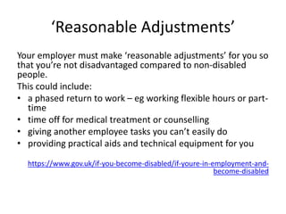 ‘Reasonable Adjustments’
Your employer must make ‘reasonable adjustments’ for you so
that you’re not disadvantaged compared to non-disabled
people.
This could include:
• a phased return to work – eg working flexible hours or part-
time
• time off for medical treatment or counselling
• giving another employee tasks you can’t easily do
• providing practical aids and technical equipment for you
https://www.gov.uk/if-you-become-disabled/if-youre-in-employment-and-
become-disabled
 