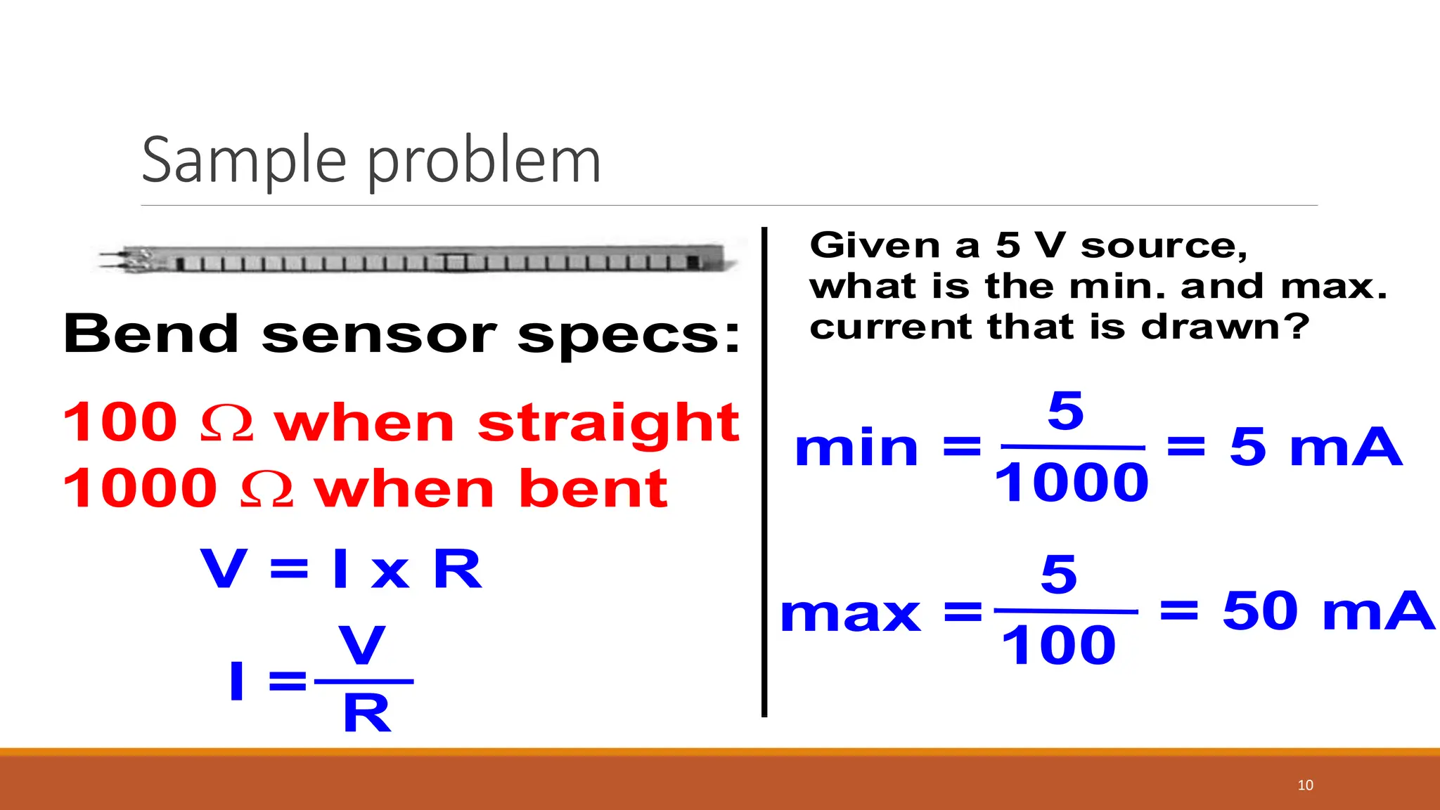 Sample problem
10
Bend sensor specs:
100  when straight
1000  when bent
Given a 5 V source,
what is the min. and max.
current that is drawn?
V = I x R
I =
V
R
min =
5
1000
= 5 mA
max =
5
100
= 50 mA
 
