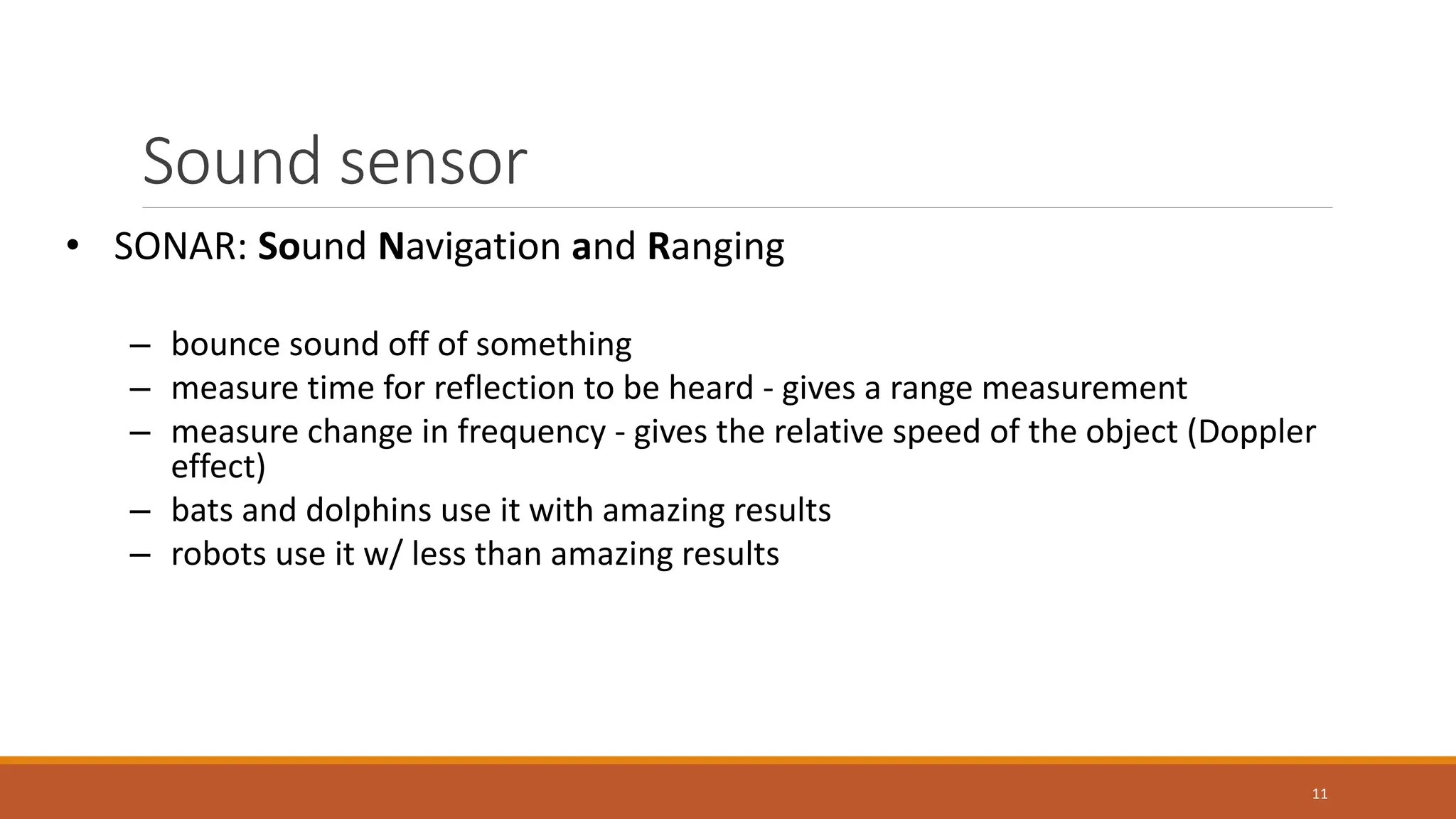 Sound sensor
11
• SONAR: Sound Navigation and Ranging
– bounce sound off of something
– measure time for reflection to be heard - gives a range measurement
– measure change in frequency - gives the relative speed of the object (Doppler
effect)
– bats and dolphins use it with amazing results
– robots use it w/ less than amazing results
 
