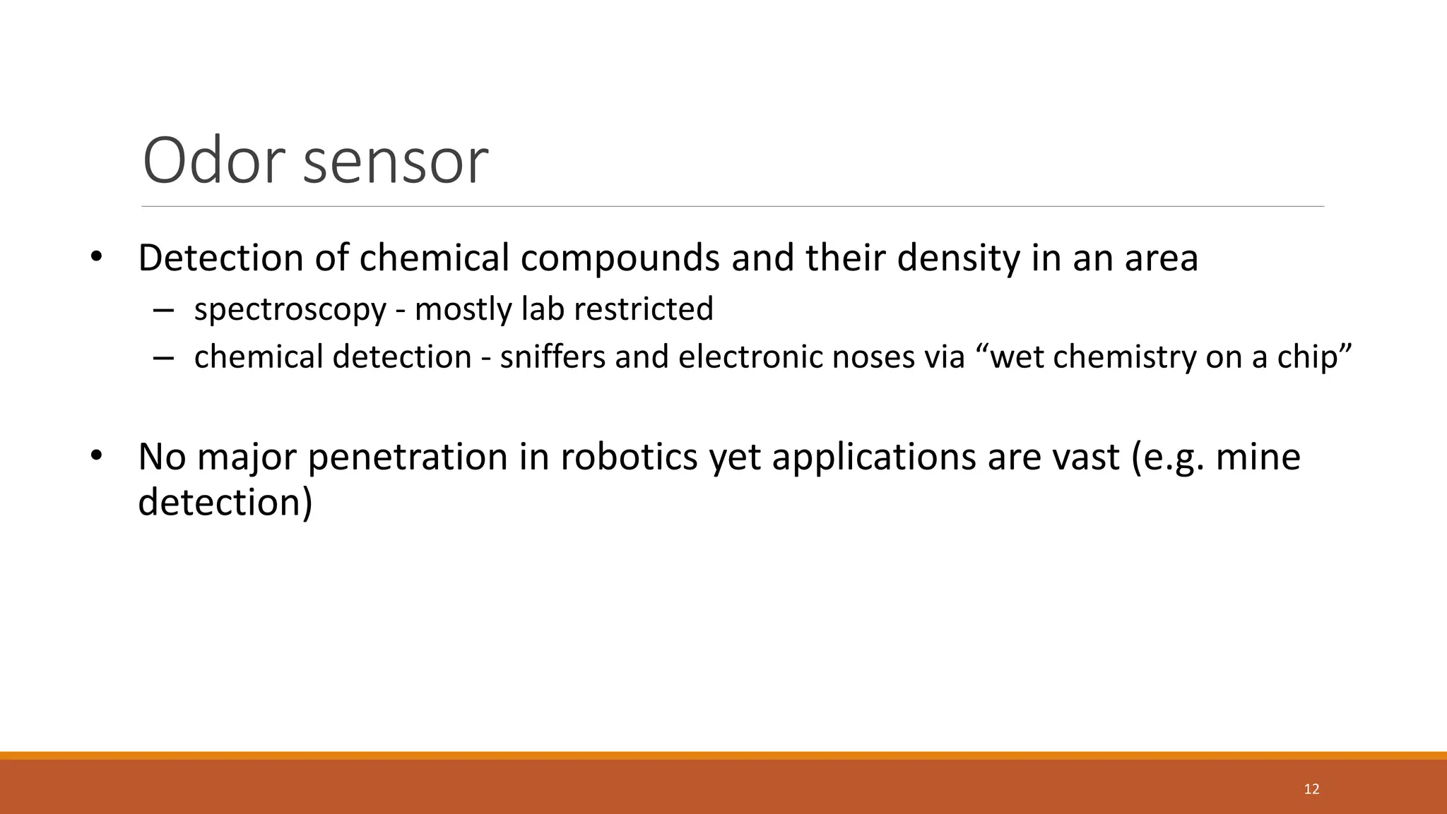 Odor sensor
12
• Detection of chemical compounds and their density in an area
– spectroscopy - mostly lab restricted
– chemical detection - sniffers and electronic noses via “wet chemistry on a chip”
• No major penetration in robotics yet applications are vast (e.g. mine
detection)
 