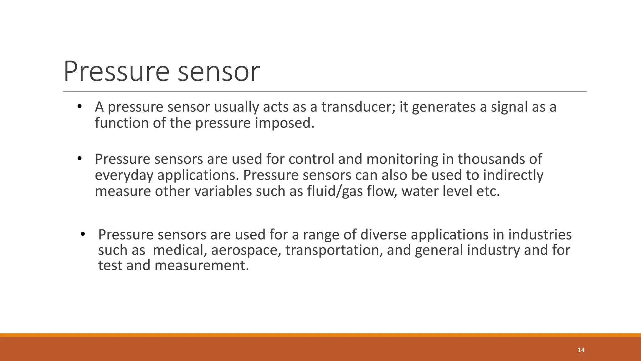 Pressure sensor
• A pressure sensor usually acts as a transducer; it generates a signal as a
function of the pressure imposed.
• Pressure sensors are used for control and monitoring in thousands of
everyday applications. Pressure sensors can also be used to indirectly
measure other variables such as fluid/gas flow, water level etc.
• Pressure sensors are used for a range of diverse applications in industries
such as medical, aerospace, transportation, and general industry and for
test and measurement.
14
 