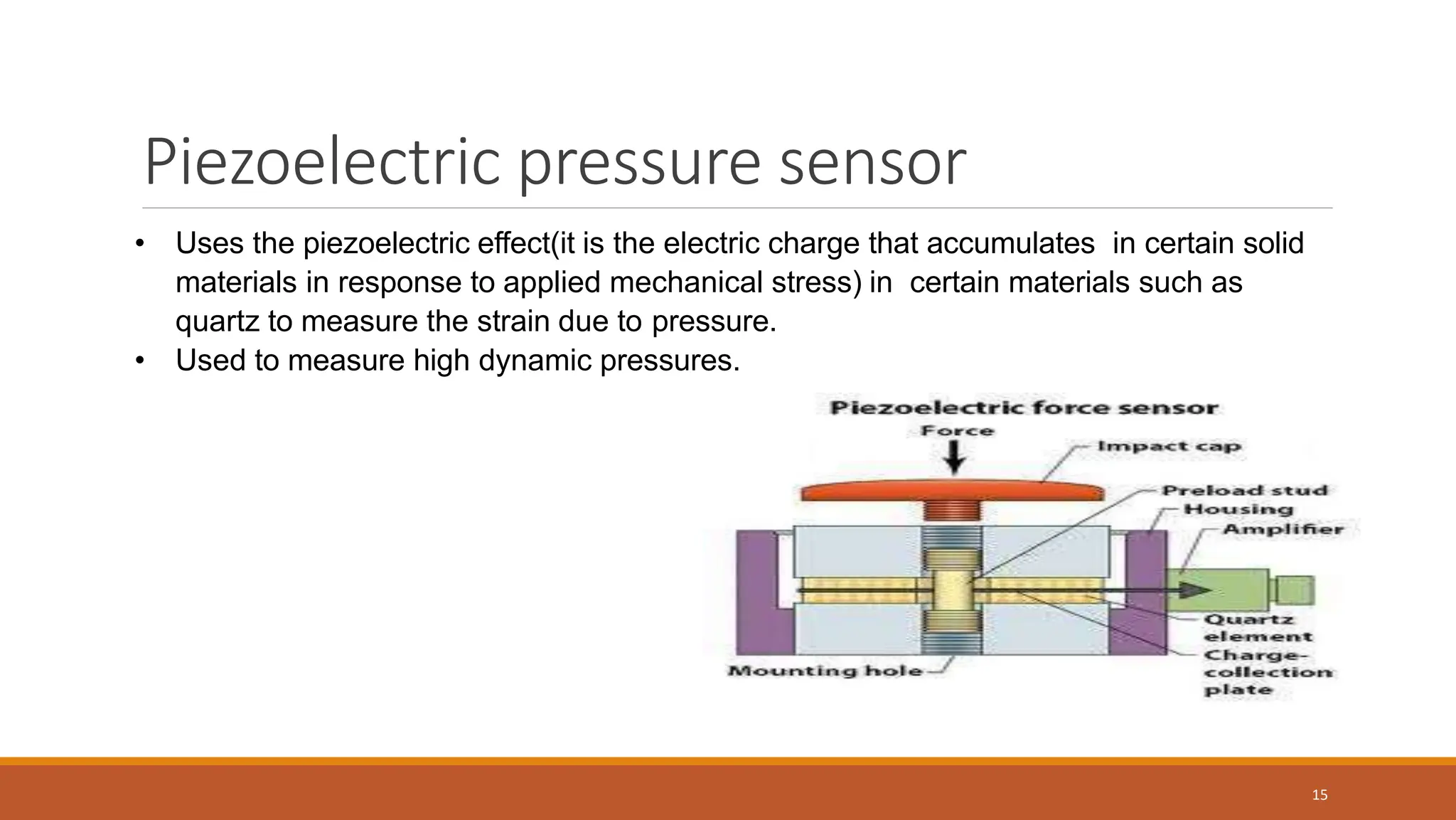 Piezoelectric pressure sensor
15
• Uses the piezoelectric effect(it is the electric charge that accumulates in certain solid
materials in response to applied mechanical stress) in certain materials such as
quartz to measure the strain due to pressure.
• Used to measure high dynamic pressures.
 