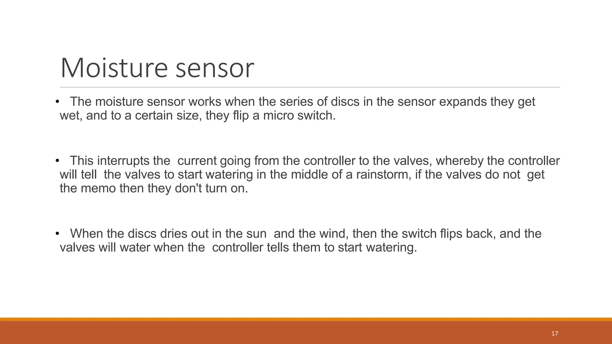Moisture sensor
• The moisture sensor works when the series of discs in the sensor expands they get
wet, and to a certain size, they flip a micro switch.
• This interrupts the current going from the controller to the valves, whereby the controller
will tell the valves to start watering in the middle of a rainstorm, if the valves do not get
the memo then they don't turn on.
• When the discs dries out in the sun and the wind, then the switch flips back, and the
valves will water when the controller tells them to start watering.
17
 