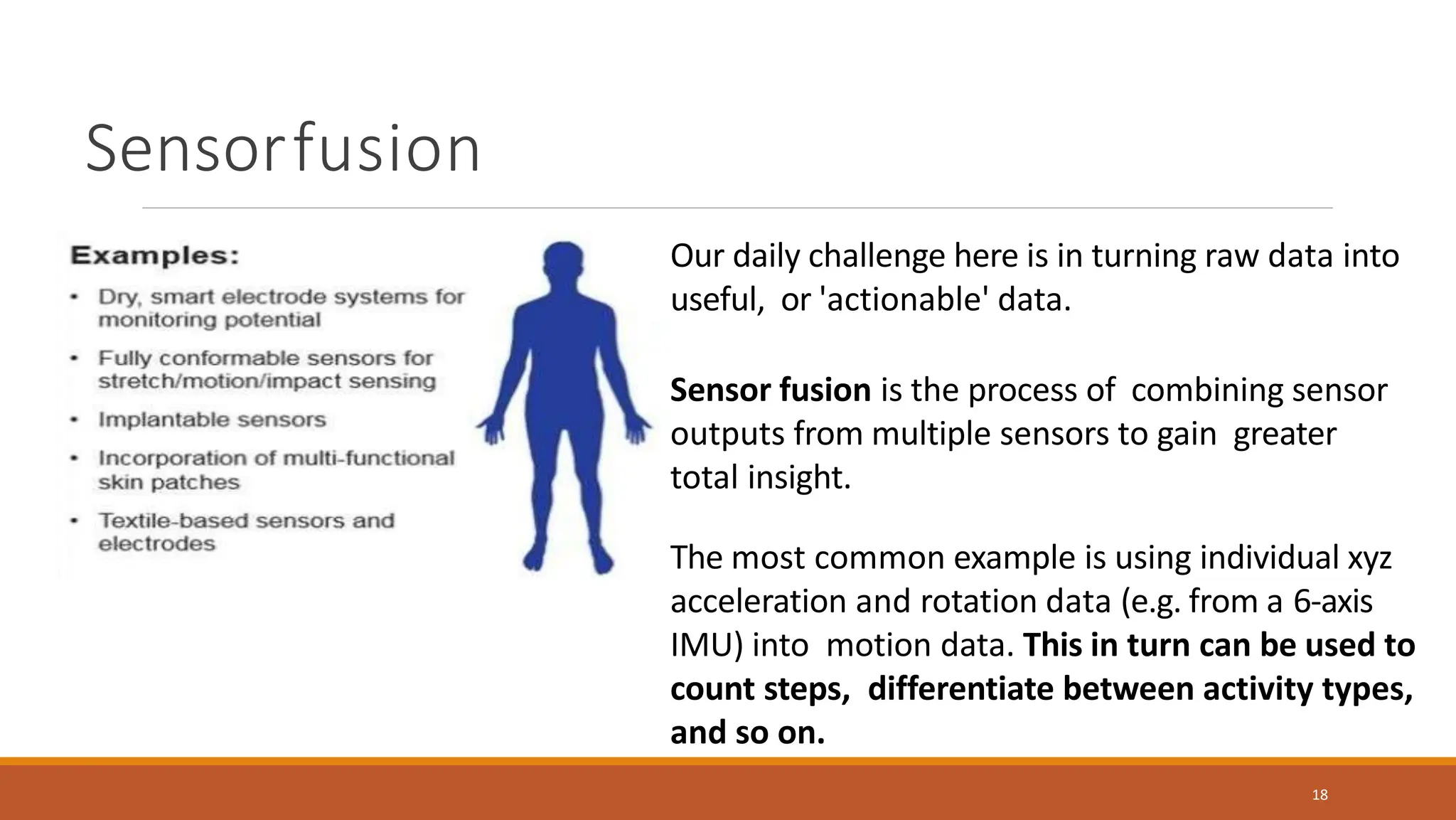 Sensorfusion
18
Our daily challenge here is in turning raw data into
useful, or 'actionable' data.
Sensor fusion is the process of combining sensor
outputs from multiple sensors to gain greater
total insight.
The most common example is using individual xyz
acceleration and rotation data (e.g. from a 6-axis
IMU) into motion data. This in turn can be used to
count steps, differentiate between activity types,
and so on.
 