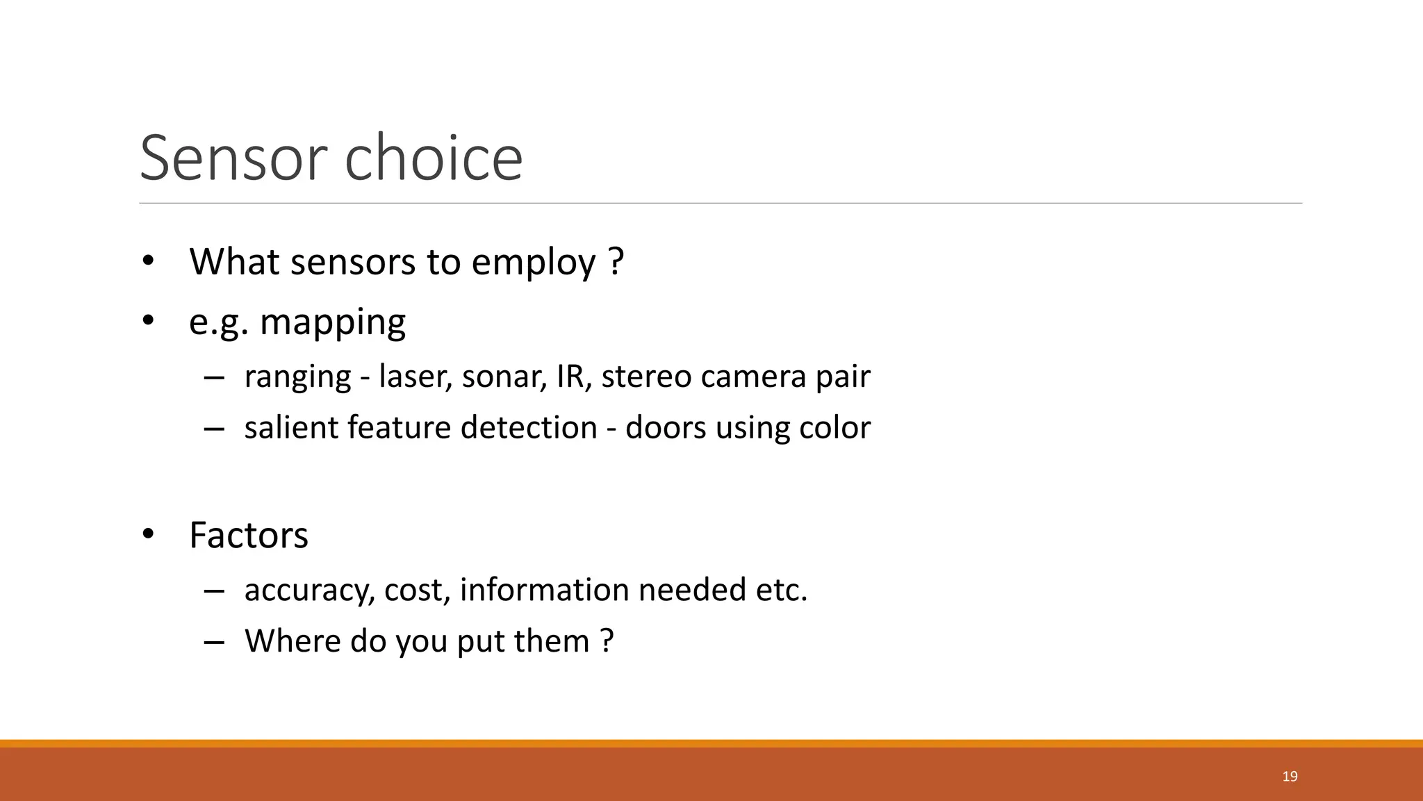 Sensor choice
19
• What sensors to employ ?
• e.g. mapping
– ranging - laser, sonar, IR, stereo camera pair
– salient feature detection - doors using color
• Factors
– accuracy, cost, information needed etc.
– Where do you put them ?
 