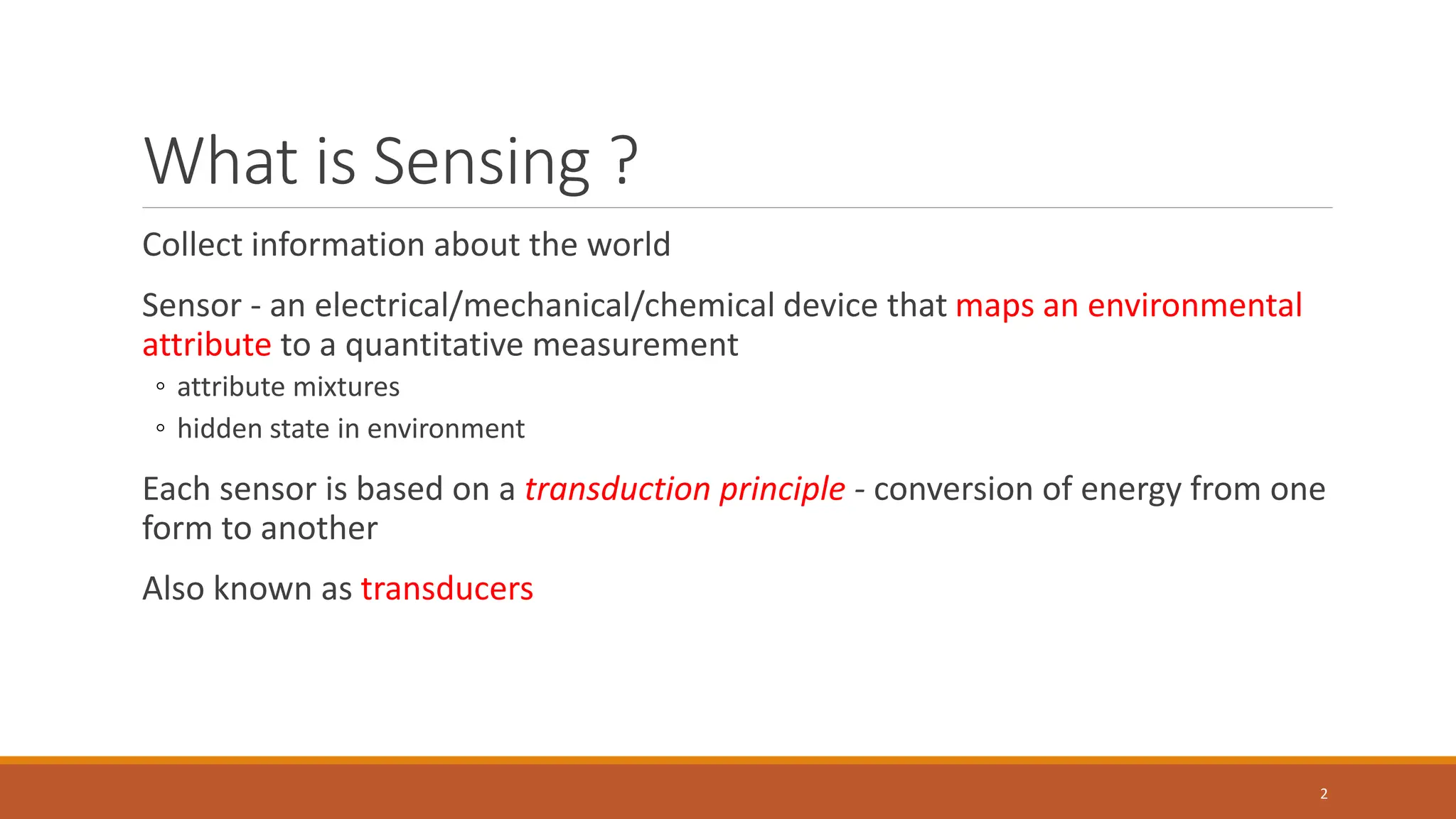 What is Sensing ?
Collect information about the world
Sensor - an electrical/mechanical/chemical device that maps an environmental
attribute to a quantitative measurement
◦ attribute mixtures
◦ hidden state in environment
Each sensor is based on a transduction principle - conversion of energy from one
form to another
Also known as transducers
2
 