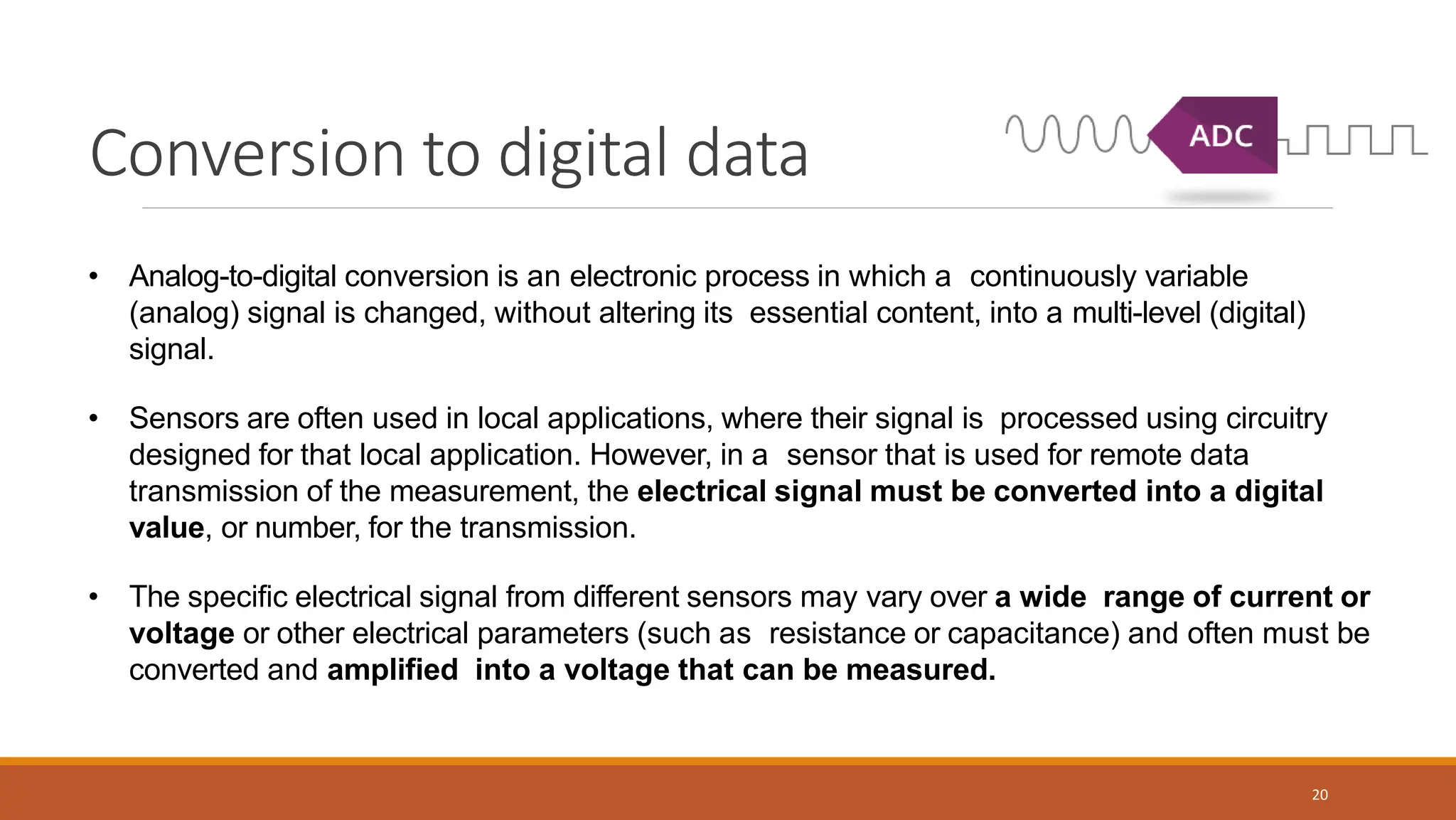 Conversion to digital data
20
• Analog-to-digital conversion is an electronic process in which a continuously variable
(analog) signal is changed, without altering its essential content, into a multi-level (digital)
signal.
• Sensors are often used in local applications, where their signal is processed using circuitry
designed for that local application. However, in a sensor that is used for remote data
transmission of the measurement, the electrical signal must be converted into a digital
value, or number, for the transmission.
• The specific electrical signal from different sensors may vary over a wide range of current or
voltage or other electrical parameters (such as resistance or capacitance) and often must be
converted and amplified into a voltage that can be measured.
 