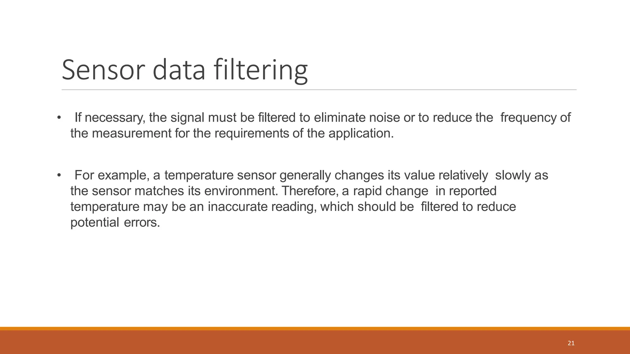 Sensor data filtering
• If necessary, the signal must be filtered to eliminate noise or to reduce the frequency of
the measurement for the requirements of the application.
• For example, a temperature sensor generally changes its value relatively slowly as
the sensor matches its environment. Therefore, a rapid change in reported
temperature may be an inaccurate reading, which should be filtered to reduce
potential errors.
21
 