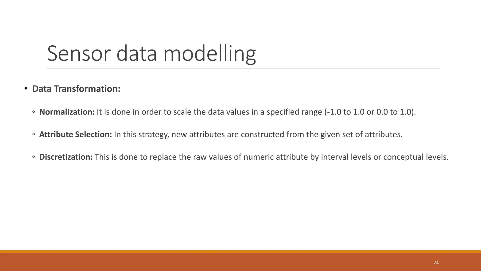 • Data Transformation:
◦ Normalization: It is done in order to scale the data values in a specified range (-1.0 to 1.0 or 0.0 to 1.0).
◦ Attribute Selection: In this strategy, new attributes are constructed from the given set of attributes.
◦ Discretization: This is done to replace the raw values of numeric attribute by interval levels or conceptual levels.
24
Sensor data modelling
 