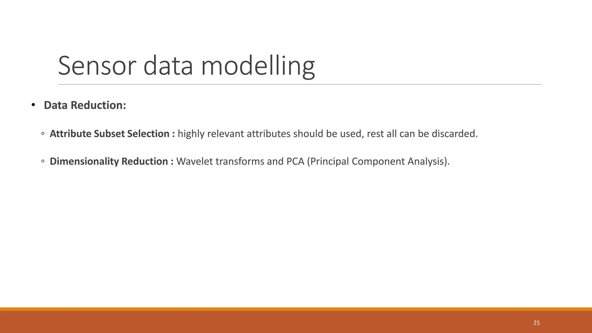 • Data Reduction:
◦ Attribute Subset Selection : highly relevant attributes should be used, rest all can be discarded.
◦ Dimensionality Reduction : Wavelet transforms and PCA (Principal Component Analysis).
25
Sensor data modelling
 