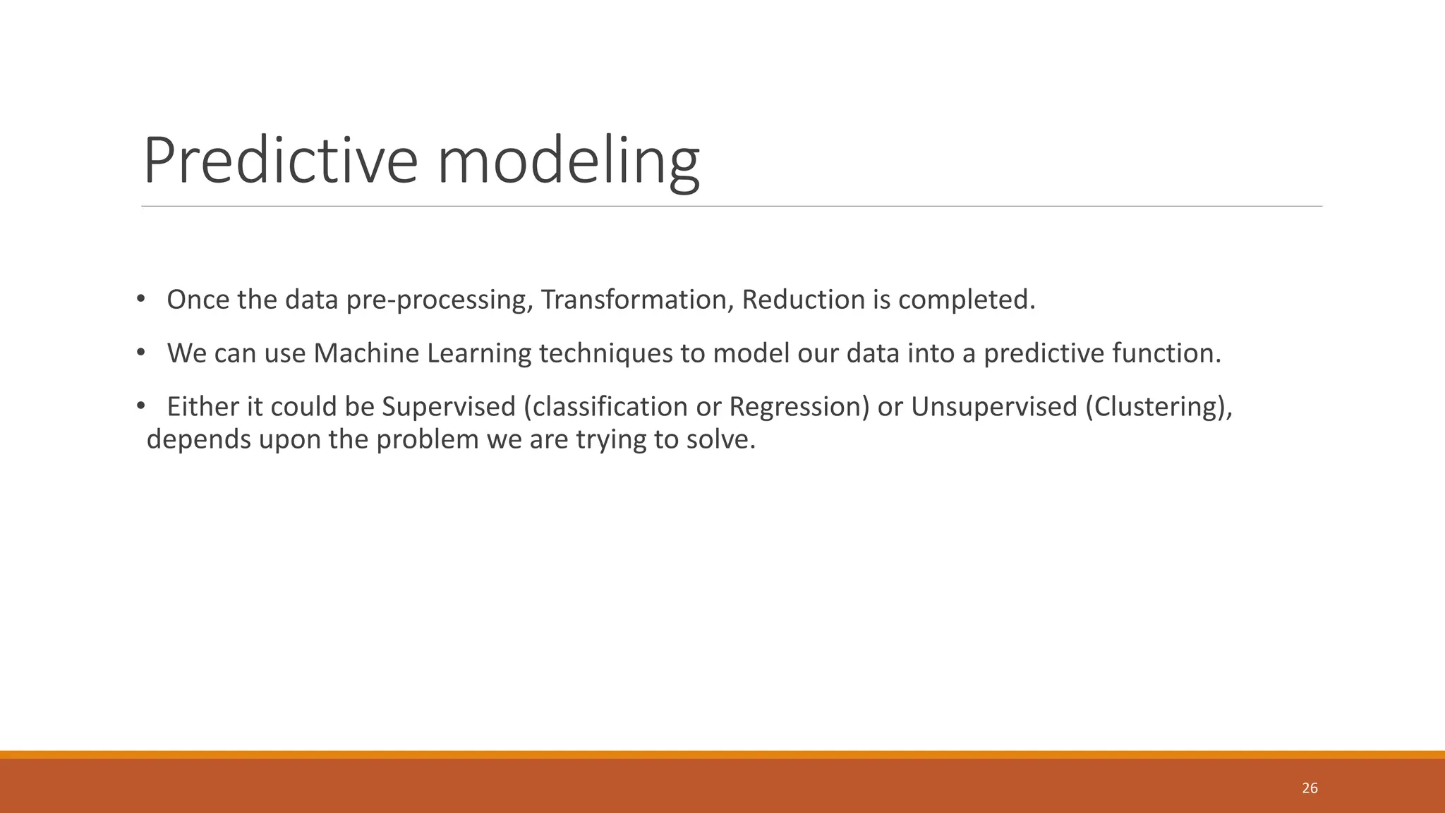 Predictive modeling
• Once the data pre-processing, Transformation, Reduction is completed.
• We can use Machine Learning techniques to model our data into a predictive function.
• Either it could be Supervised (classification or Regression) or Unsupervised (Clustering),
depends upon the problem we are trying to solve.
26
 