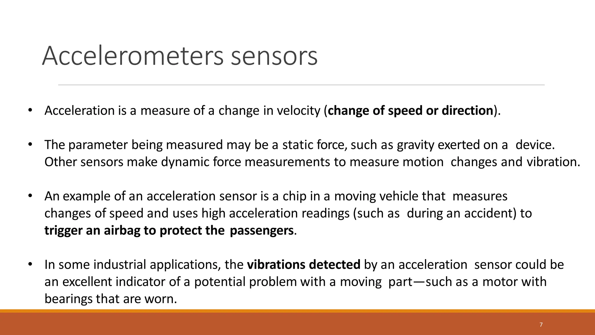Accelerometers sensors
7
• Acceleration is a measure of a change in velocity (change of speed or direction).
• The parameter being measured may be a static force, such as gravity exerted on a device.
Other sensors make dynamic force measurements to measure motion changes and vibration.
• An example of an acceleration sensor is a chip in a moving vehicle that measures
changes of speed and uses high acceleration readings (such as during an accident) to
trigger an airbag to protect the passengers.
• In some industrial applications, the vibrations detected by an acceleration sensor could be
an excellent indicator of a potential problem with a moving part—such as a motor with
bearings that are worn.
 