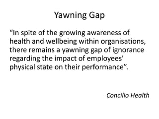 Yawning Gap
“In spite of the growing awareness of
health and wellbeing within organisations,
there remains a yawning gap of ignorance
regarding the impact of employees’
physical state on their performance”.
Concilio Health
 