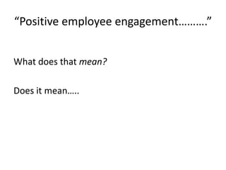 “Positive employee engagement……….”
What does that mean?
Does it mean…..
 