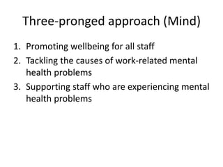 Three-pronged approach (Mind)
1. Promoting wellbeing for all staff
2. Tackling the causes of work-related mental
health problems
3. Supporting staff who are experiencing mental
health problems
 