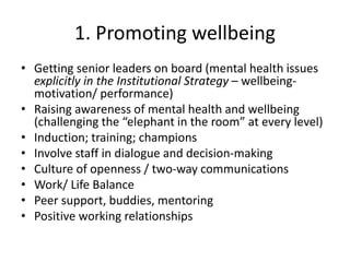 1. Promoting wellbeing
• Getting senior leaders on board (mental health issues
explicitly in the Institutional Strategy – wellbeing-
motivation/ performance)
• Raising awareness of mental health and wellbeing
(challenging the “elephant in the room” at every level)
• Induction; training; champions
• Involve staff in dialogue and decision-making
• Culture of openness / two-way communications
• Work/ Life Balance
• Peer support, buddies, mentoring
• Positive working relationships
 