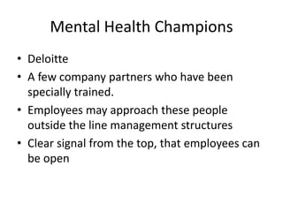 Mental Health Champions
• Deloitte
• A few company partners who have been
specially trained.
• Employees may approach these people
outside the line management structures
• Clear signal from the top, that employees can
be open
 