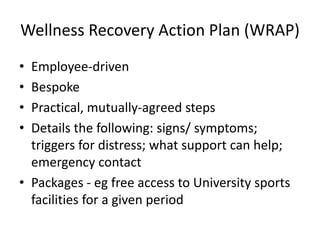 Wellness Recovery Action Plan (WRAP)
• Employee-driven
• Bespoke
• Practical, mutually-agreed steps
• Details the following: signs/ symptoms;
triggers for distress; what support can help;
emergency contact
• Packages - eg free access to University sports
facilities for a given period
 