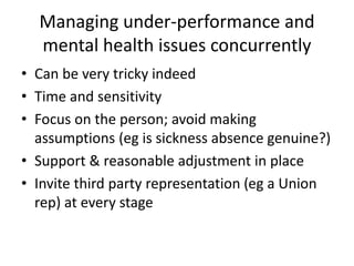 Managing under-performance and
mental health issues concurrently
• Can be very tricky indeed
• Time and sensitivity
• Focus on the person; avoid making
assumptions (eg is sickness absence genuine?)
• Support & reasonable adjustment in place
• Invite third party representation (eg a Union
rep) at every stage
 