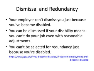 Dismissal and Redundancy
• Your employer can’t dismiss you just because
you’ve become disabled.
• You can be dismissed if your disability means
you can’t do your job even with reasonable
adjustments.
• You can’t be selected for redundancy just
because you’re disabled.
https://www.gov.uk/if-you-become-disabled/if-youre-in-employment-and-
become-disabled
 