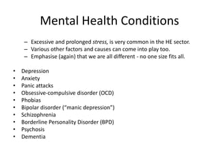 Mental Health Conditions
– Excessive and prolonged stress, is very common in the HE sector.
– Various other factors and causes can come into play too.
– Emphasise (again) that we are all different - no one size fits all.
• Depression
• Anxiety
• Panic attacks
• Obsessive-compulsive disorder (OCD)
• Phobias
• Bipolar disorder (“manic depression”)
• Schizophrenia
• Borderline Personality Disorder (BPD)
• Psychosis
• Dementia
 