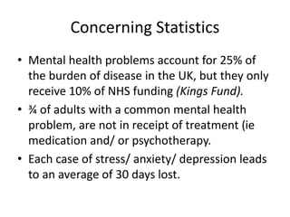 Concerning Statistics
• Mental health problems account for 25% of
the burden of disease in the UK, but they only
receive 10% of NHS funding (Kings Fund).
• ¾ of adults with a common mental health
problem, are not in receipt of treatment (ie
medication and/ or psychotherapy.
• Each case of stress/ anxiety/ depression leads
to an average of 30 days lost.
 
