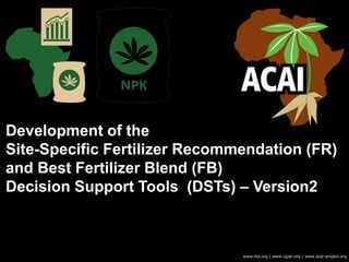 Development of the
Site-Specific Fertilizer Recommendation (FR)
and Best Fertilizer Blend (FB)
Decision Support Tools (DSTs) – Version2
www.iita.org | www.cgiar.org | www.acai-project.org
 