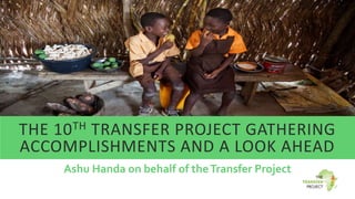 THE 10TH TRANSFER PROJECT GATHERING
ACCOMPLISHMENTS AND A LOOK AHEAD
Ashu Handa on behalf of theTransfer Project
 