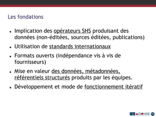 Les fondations
 Implication des opérateurs SHS produisant des
données (non-éditées, sources éditées, publications)
 Utilisation de standards internationaux
 Formats ouverts (indépendance vis à vis de
fournisseurs)
 Mise en valeur des données, métadonnées,
référentiels structurés produits par les équipes.
 Développement et mode de fonctionnement itératif
 