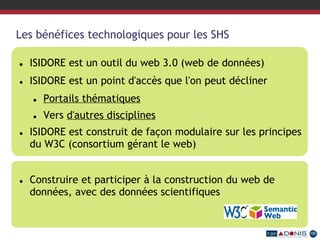 Les bénéfices technologiques pour les SHS
 ISIDORE est un outil du web 3.0 (web de données)
 ISIDORE est un point d'accès que l'on peut décliner
 Portails thématiques
 Vers d'autres disciplines
 ISIDORE est construit de façon modulaire sur les principes
du W3C (consortium gérant le web)
 Construire et participer à la construction du web de
données, avec des données scientifiques
 