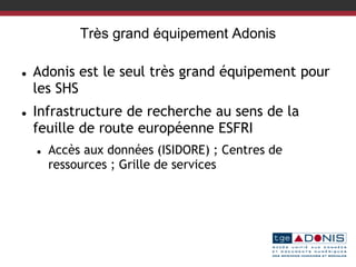 Très grand équipement Adonis
 Adonis est le seul très grand équipement pour
les SHS
 Infrastructure de recherche au sens de la
feuille de route européenne ESFRI
 Accès aux données (ISIDORE) ; Centres de
ressources ; Grille de services
 