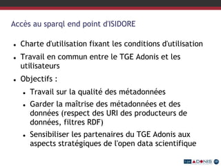 Accès au sparql end point d'ISIDORE
 Charte d'utilisation fixant les conditions d'utilisation
 Travail en commun entre le TGE Adonis et les
utilisateurs
 Objectifs :
 Travail sur la qualité des métadonnées
 Garder la maîtrise des métadonnées et des
données (respect des URI des producteurs de
données, filtres RDF)
 Sensibiliser les partenaires du TGE Adonis aux
aspects stratégiques de l'open data scientifique
 