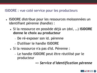 ISIDORE : vue coté service pour les producteurs
 ISIDORE distribue pour les ressources moissonnées un
identifiant pérenne (handle) :
 Si la ressource en possède déjà un (doi, …) ISIDORE
donne le choix au producteur
 De ré-exposer son id. pérenne
 D'utiliser le handle ISIDORE
 Si la ressource n'a pas d'id. Pérenne :
 Le handle ISIDORE peut être réutilisé par le
producteur
=> Service d'identification pérenne
 