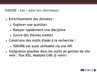 ISIDORE : Les + pour les chercheurs
 Enrichissement des données :
 Explorer une question
 Balayer rapidement une discipline
 Suivre des thèmes (veille)
 Construire des outils d'aide à la recherche :
 ISIDORE est aussi utilisable via une API
 Intégration possible dans les outils de gestion de site
web : flux RSS, Modules CMS (à venir)
 