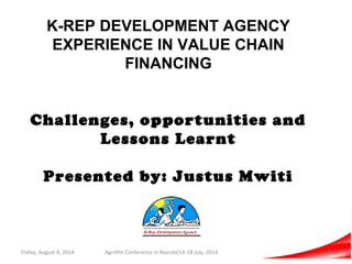 K-REP DEVELOPMENT AGENCY
EXPERIENCE IN VALUE CHAIN
FINANCING
Challenges, opportunities and
Lessons Learnt
Presented by: Justus Mwiti
Friday, August 8, 2014 Agri4fin Conference in Nairobi(14-18 July, 2014 1
 