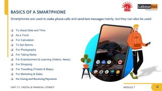 MODULE 7
UNIT 7.5 : DIGITAL & FINANCIAL LITERACY
BASICS OF A SMARTPHONE
❑ To check Date and Time
❑ As a Torch
❑ For Calculation
❑ To Set Alarms
❑ For Photography
❑ For Taking Notes
❑ For Entertainment & Learning (Videos, News)
❑ For Shopping
❑ For Travelling (Tickets & Maps)
❑ For Marketing & Sales
❑ For Giving and Receiving Payments
Smartphones are used to make phone calls and send text messages mainly, but they can also be used:
12
 