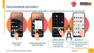 MODULE 7
UNIT 7.5 : DIGITAL & FINANCIAL LITERACY
SCROLL DOWN SCROLL UP
On main screen,
scroll down for
notification bar
Scroll up on main screen
to see all applications on
the phone
TOUCHSCREEN GESTURES 1
TOUCH ONCE
TO OPEN
TOUCH AND HOLD FOR
MORE OPTIONS
Before we learn about the pre-installed applications, we need to learn how to use the touchscreen.
14
 