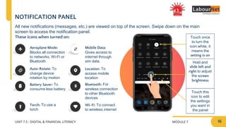 MODULE 7
UNIT 7.5 : DIGITAL & FINANCIAL LITERACY
NOTIFICATION PANEL
All new notifications (messages, etc.) are viewed on top of the screen. Swipe down on the main
screen to access the notification panel.
These icons when turned on:
Aeroplane Mode:
Blocks all connection
to networks, Wi-Fi or
Bluetooth
Auto-Rotate: To
change device
rotation by motion
Battery Saver: To
consume less battery
Torch: To use a
torch
Mobile Data:
Gives access to
internet through
sim data.
Wi-Fi: To connect
to wireless internet
Location: To
access mobile
location
Bluetooth: For
wireless connection
to other Bluetooth
devices
Touch once
to turn the
icon white, it
means the
setting is on
Hold and
slide left and
right to adjust
the screen
brightness
Touch this
icon to edit
the settings
you want in
the panel
16
 