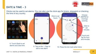 MODULE 7
UNIT 7.5 : DIGITAL & FINANCIAL LITERACY
9. Tap on the ‘+’ Sign to
add a new alarm
10. Press the tick mark when done
DATE & TIME – 3
8. Touch Clock to set
alarms and view time
Clocks can be used to set alarms. You can also use the clock app for timers, stopwatch or checking
the time of any country.
Choose
AM/PM for
morning/
evening
Click to set
hours
Click to
set
minutes
Touch and
tap for hour
and minutes
21
 