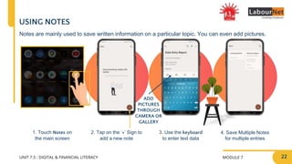 MODULE 7
UNIT 7.5 : DIGITAL & FINANCIAL LITERACY
2. Tap on the ‘+’ Sign to
add a new note
3. Use the keyboard
to enter text data
4. Save Multiple Notes
for multiple entries
ADD
PICTURES
THROUGH
CAMERA OR
GALLERY
USING NOTES
1. Touch Notes on
the main screen
Notes are mainly used to save written information on a particular topic. You can even add pictures.
22
 