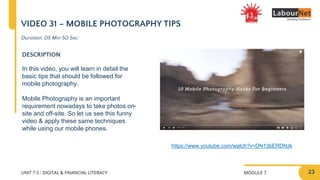 MODULE 7
UNIT 7.5 : DIGITAL & FINANCIAL LITERACY
VIDEO 31 – MOBILE PHOTOGRAPHY TIPS
DESCRIPTION
In this video, you will learn in detail the
basic tips that should be followed for
mobile photography.
Mobile Photography is an important
requirement nowadays to take photos on-
site and off-site. So let us see this funny
video & apply these same techniques
while using our mobile phones.
https://www.youtube.com/watch?v=DN13bERDNJk
Duration: 05 Min 50 Sec
23
 