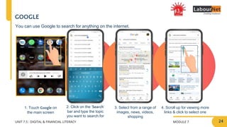 MODULE 7
UNIT 7.5 : DIGITAL & FINANCIAL LITERACY
2. Click on the ‘Search’
bar and type the topic
you want to search for
3. Select from a range of
images, news, videos,
shopping
4. Scroll up for viewing more
links & click to select one
1. Touch Google on
the main screen
GOOGLE
You can use Google to search for anything on the internet.
24
 
