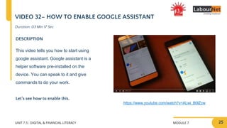 MODULE 7
UNIT 7.5 : DIGITAL & FINANCIAL LITERACY
VIDEO 32– HOW TO ENABLE GOOGLE ASSISTANT
DESCRIPTION
This video tells you how to start using
google assistant. Google assistant is a
helper software pre-installed on the
device. You can speak to it and give
commands to do your work.
Let’s see how to enable this.
https://www.youtube.com/watch?v=ALwi_B0lZcw
Duration: 03 Min 17 Sec
25
 