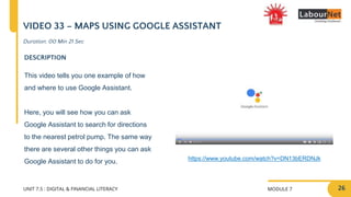 MODULE 7
UNIT 7.5 : DIGITAL & FINANCIAL LITERACY
VIDEO 33 – MAPS USING GOOGLE ASSISTANT
DESCRIPTION
This video tells you one example of how
and where to use Google Assistant.
Here, you will see how you can ask
Google Assistant to search for directions
to the nearest petrol pump. The same way
there are several other things you can ask
Google Assistant to do for you. https://www.youtube.com/watch?v=DN13bERDNJk
Duration: 00 Min 21 Sec
26
 