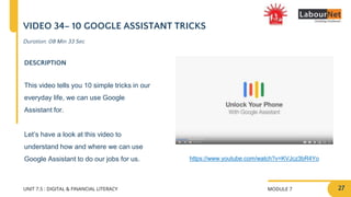 MODULE 7
UNIT 7.5 : DIGITAL & FINANCIAL LITERACY
VIDEO 34– 10 GOOGLE ASSISTANT TRICKS
DESCRIPTION
This video tells you 10 simple tricks in our
everyday life, we can use Google
Assistant for.
Let’s have a look at this video to
understand how and where we can use
Google Assistant to do our jobs for us. https://www.youtube.com/watch?v=KVJcz3bR4Yo
Duration: 08 Min 33 Sec
27
 